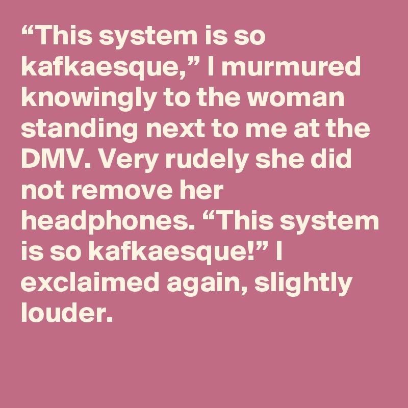 “This system is so kafkaesque,” I murmured knowingly to the woman standing next to me at the DMV. Very rudely she did not remove her headphones. “This system is so kafkaesque!” I exclaimed again, slightly louder.