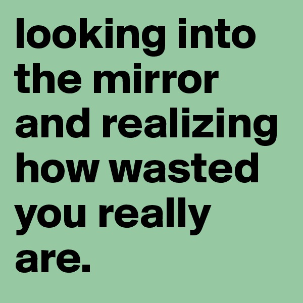 looking into the mirror and realizing how wasted you really are.