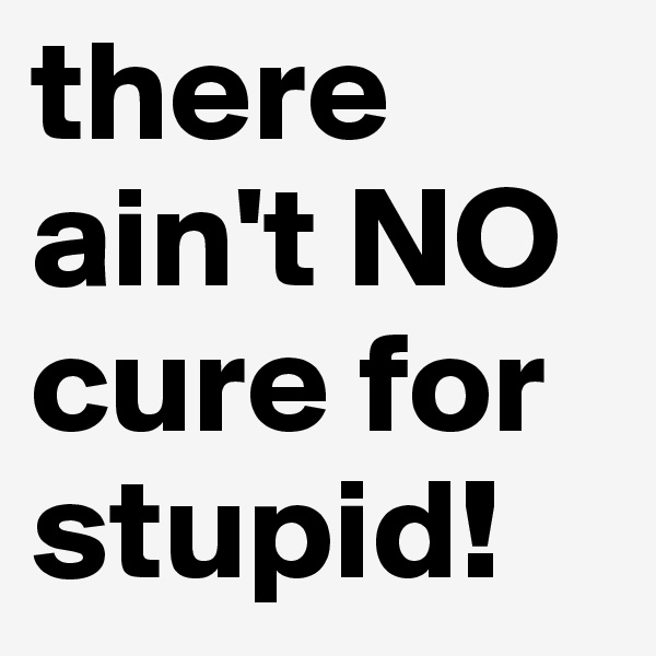 there ain't NO cure for stupid!