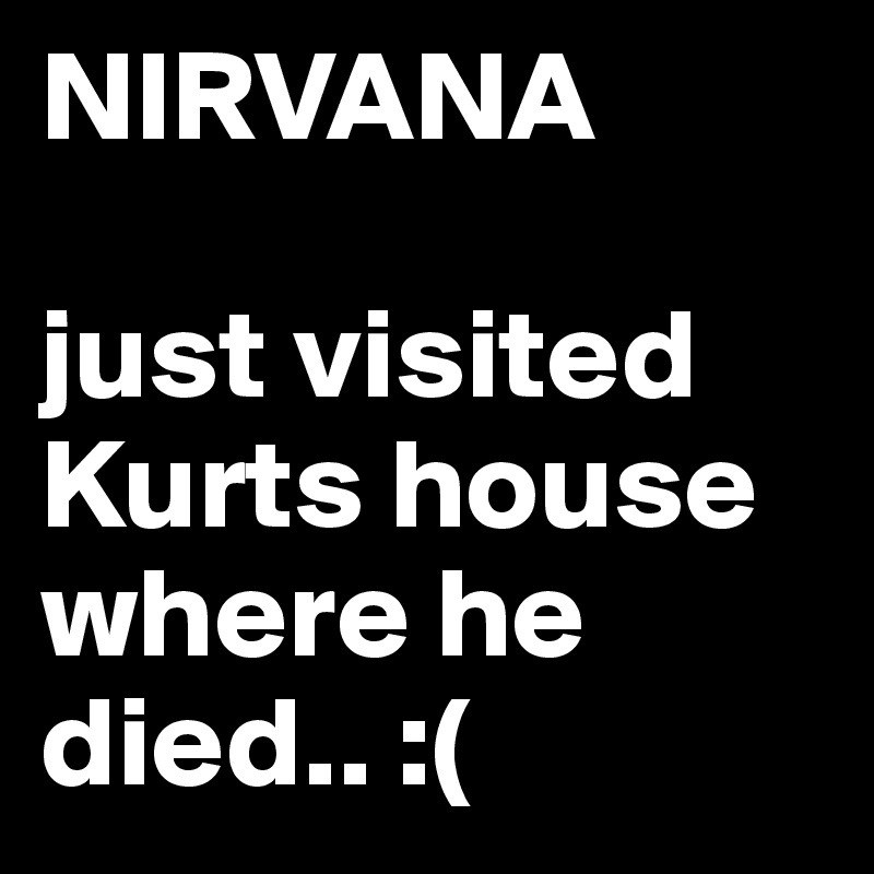 NIRVANA

just visited Kurts house where he died.. :(