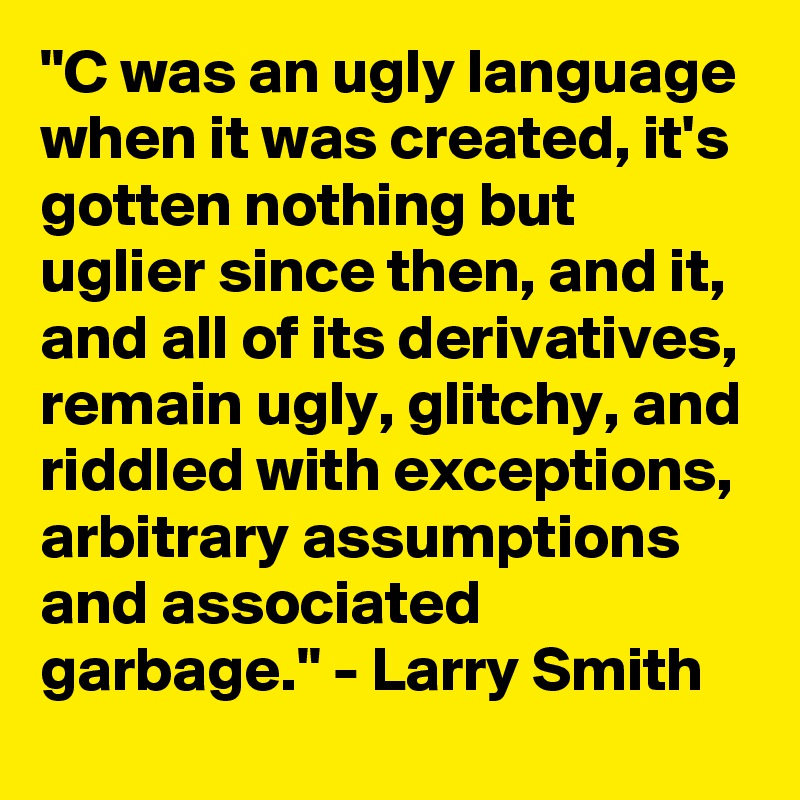 "C was an ugly language when it was created, it's gotten nothing but uglier since then, and it, and all of its derivatives, remain ugly, glitchy, and riddled with exceptions, arbitrary assumptions and associated garbage." - Larry Smith