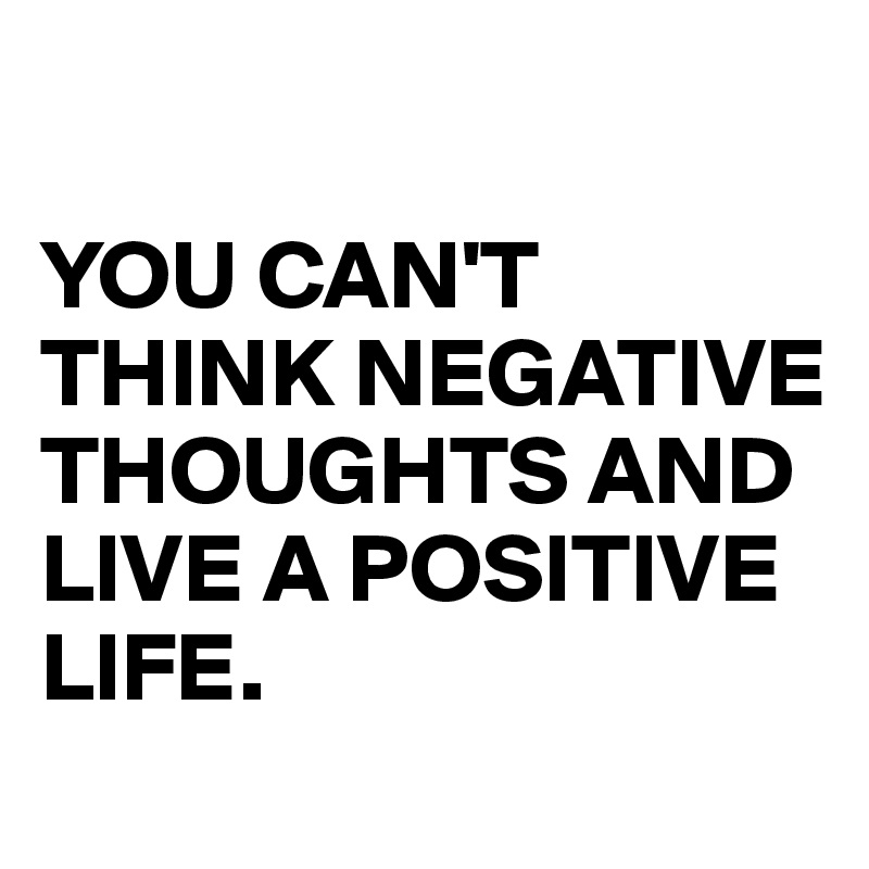 

YOU CAN'T THINK NEGATIVE THOUGHTS AND LIVE A POSITIVE LIFE.