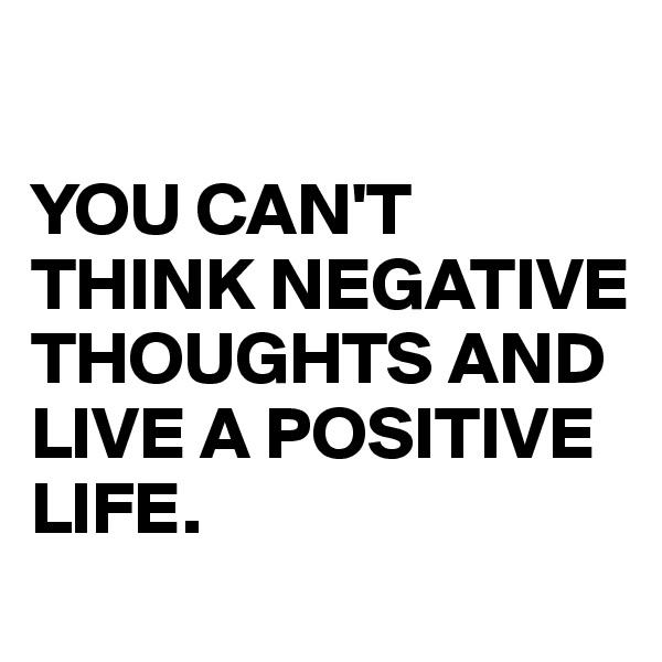 

YOU CAN'T THINK NEGATIVE THOUGHTS AND LIVE A POSITIVE LIFE.