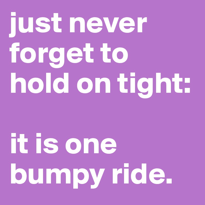 just never forget to hold on tight: 

it is one bumpy ride. 