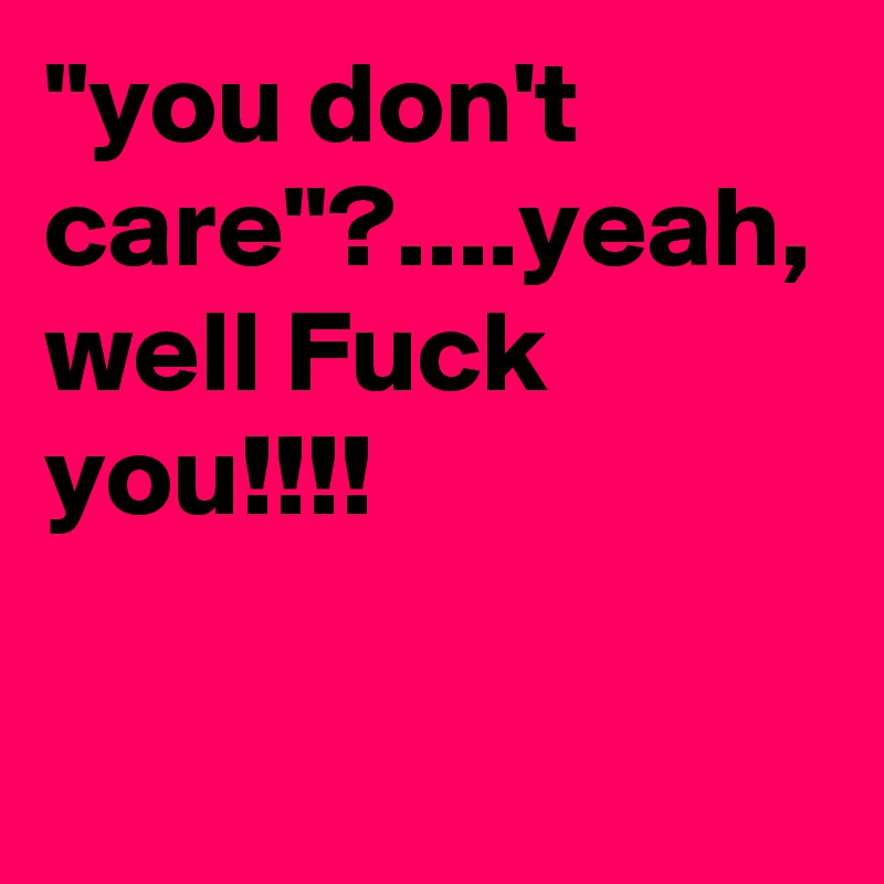 "you don't care"?....yeah, well Fuck you!!!! 