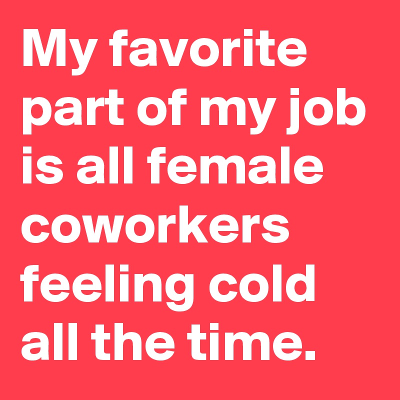 My favorite part of my job is all female coworkers feeling cold all the time.