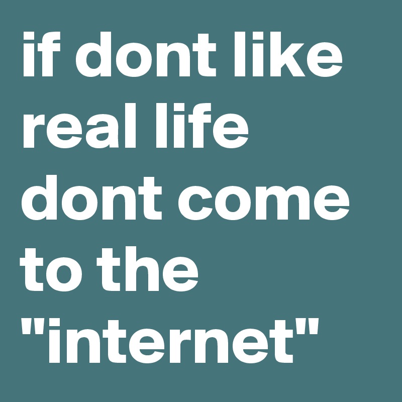 if dont like real life dont come to the "internet"