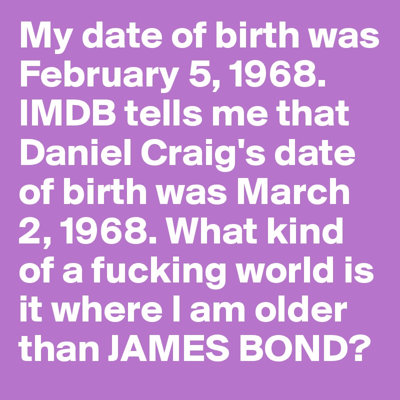 My date of birth was February 5, 1968. IMDB tells me that Daniel Craig's date of birth was March 2, 1968. What kind of a fucking world is it where I am older than JAMES BOND?