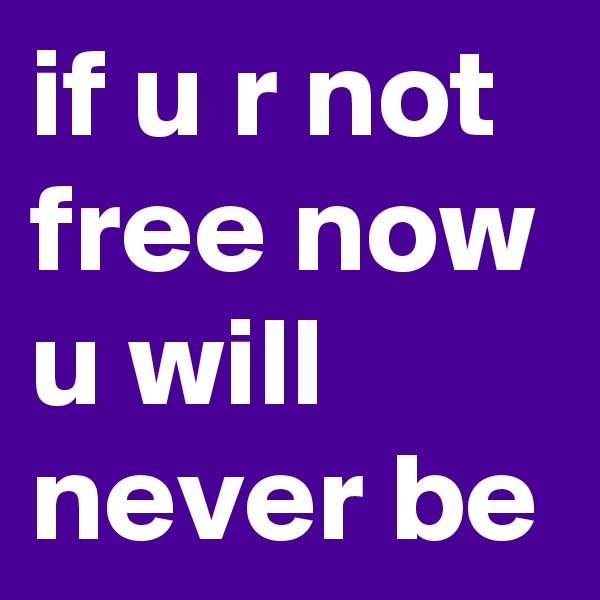 if u r not free now
u will never be