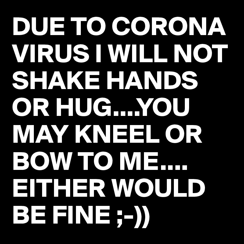 DUE TO CORONA VIRUS I WILL NOT SHAKE HANDS OR HUG....YOU MAY KNEEL OR BOW TO ME.... EITHER WOULD BE FINE ;-))