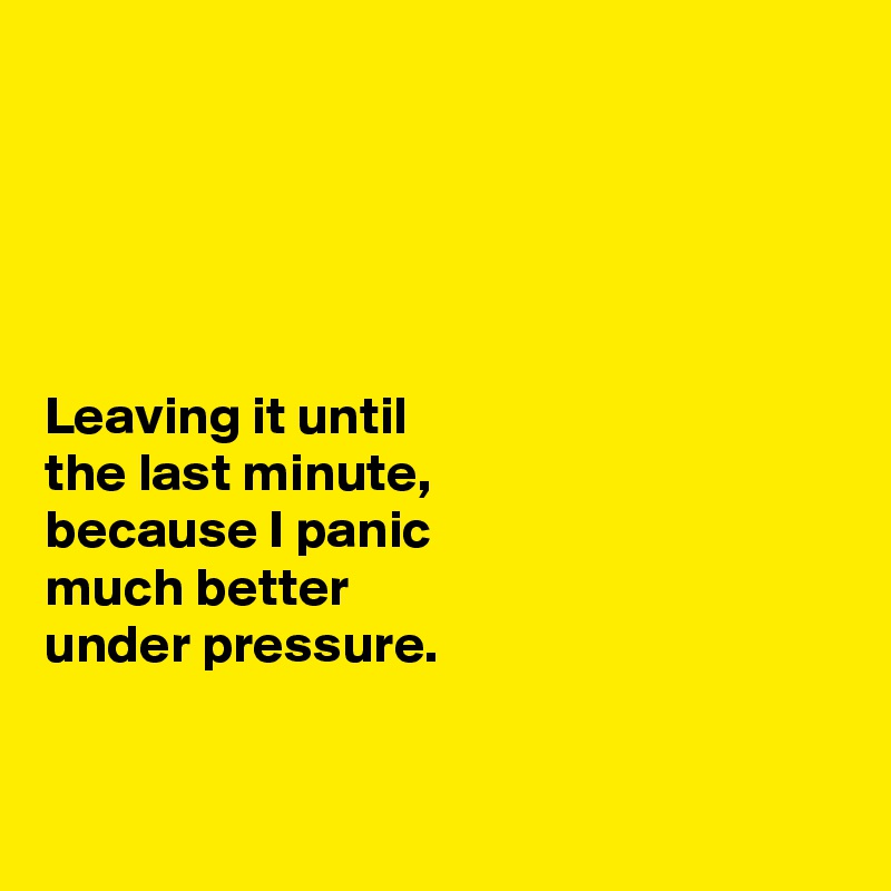 





Leaving it until 
the last minute, 
because I panic 
much better 
under pressure. 


