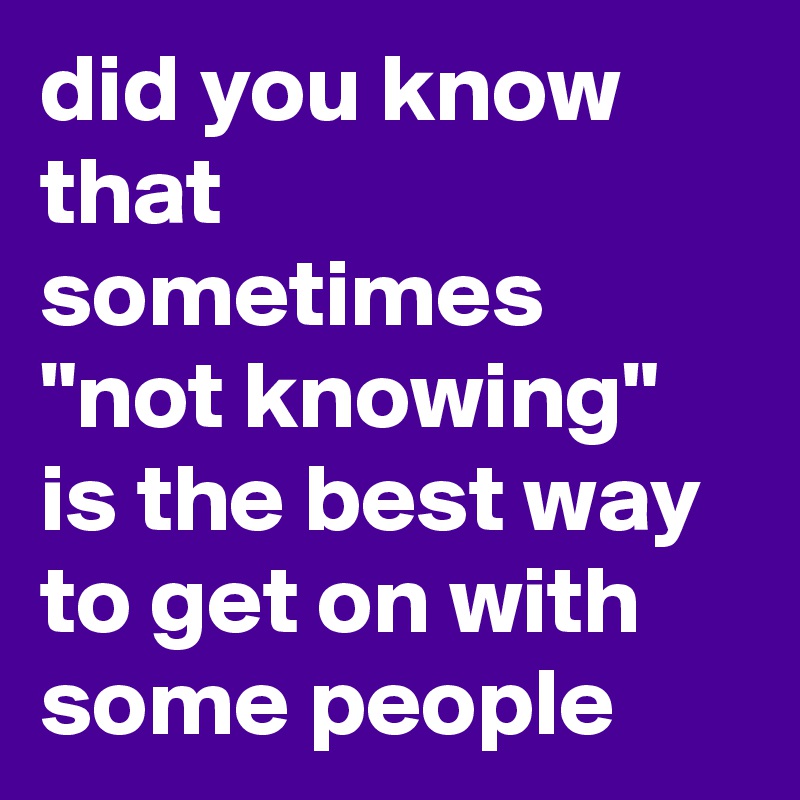 did you know that sometimes "not knowing" is the best way to get on with some people