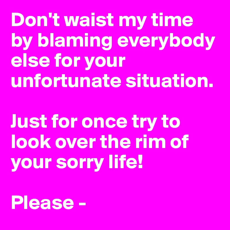 Don't waist my time by blaming everybody else for your unfortunate situation. 

Just for once try to look over the rim of your sorry life!

Please -