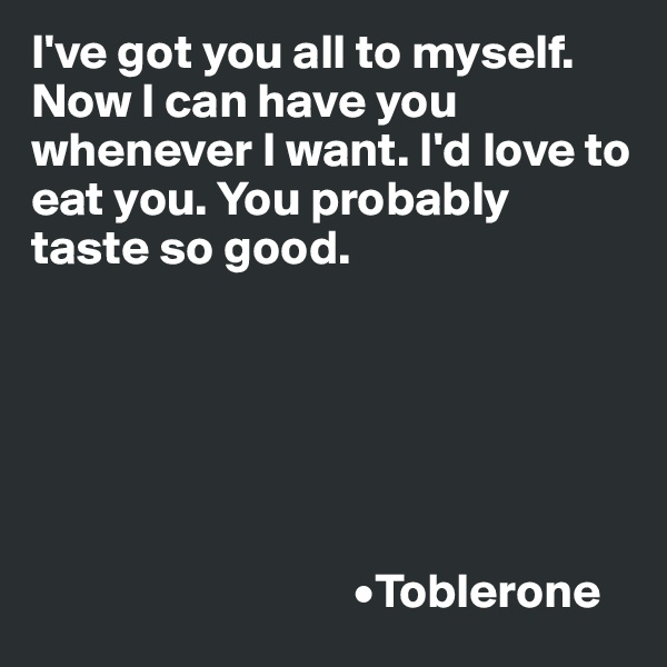 I've got you all to myself. Now I can have you whenever I want. I'd love to eat you. You probably taste so good.

   


                        

                                 •Toblerone