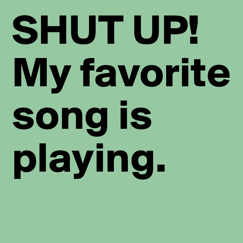 SHUT UP! 
My favorite song is playing.
