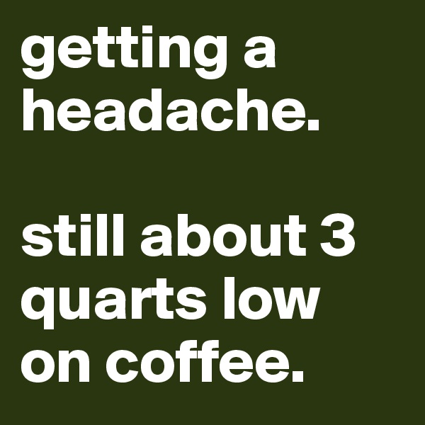 getting a headache. 

still about 3 quarts low on coffee. 