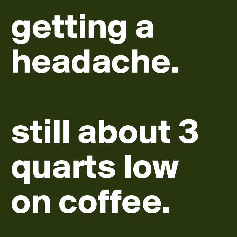 getting a headache. 

still about 3 quarts low on coffee. 
