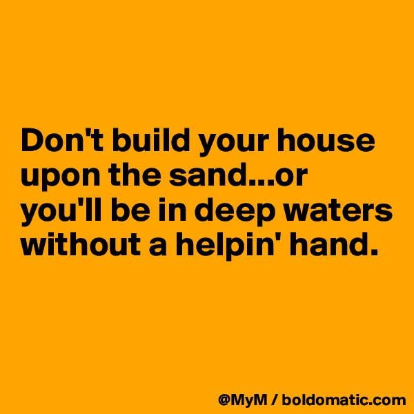 


Don't build your house upon the sand...or you'll be in deep waters without a helpin' hand.


