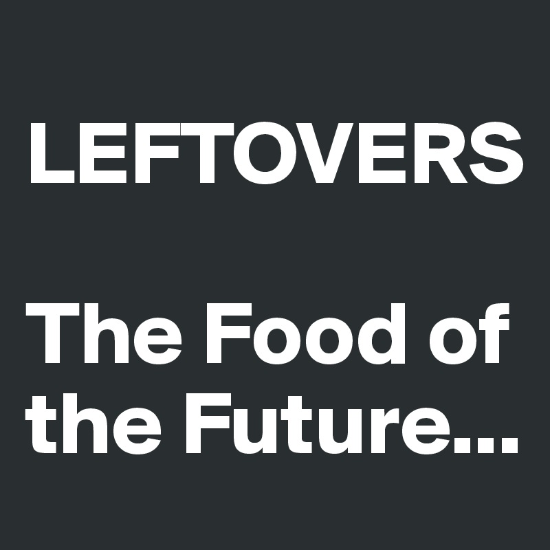 
LEFTOVERS

The Food of the Future...
