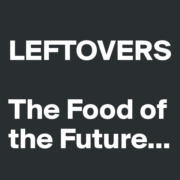 
LEFTOVERS

The Food of the Future...