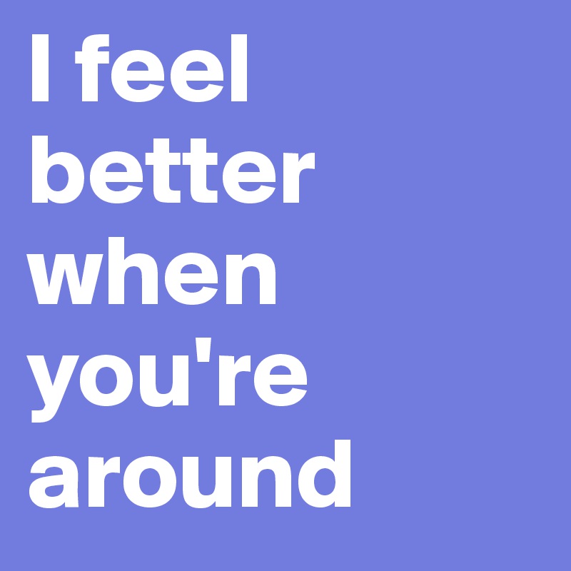 I feel better when you're around