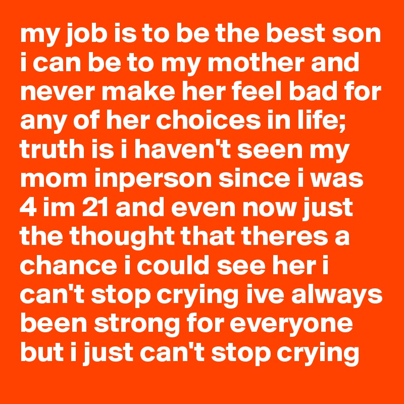 my job is to be the best son i can be to my mother and never make her feel bad for any of her choices in life; truth is i haven't seen my mom inperson since i was 4 im 21 and even now just the thought that theres a chance i could see her i can't stop crying ive always been strong for everyone but i just can't stop crying