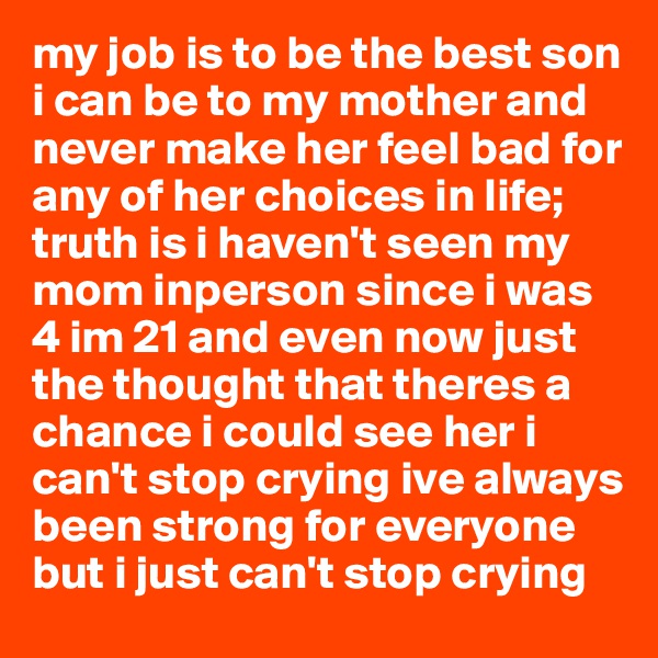 my job is to be the best son i can be to my mother and never make her feel bad for any of her choices in life; truth is i haven't seen my mom inperson since i was 4 im 21 and even now just the thought that theres a chance i could see her i can't stop crying ive always been strong for everyone but i just can't stop crying