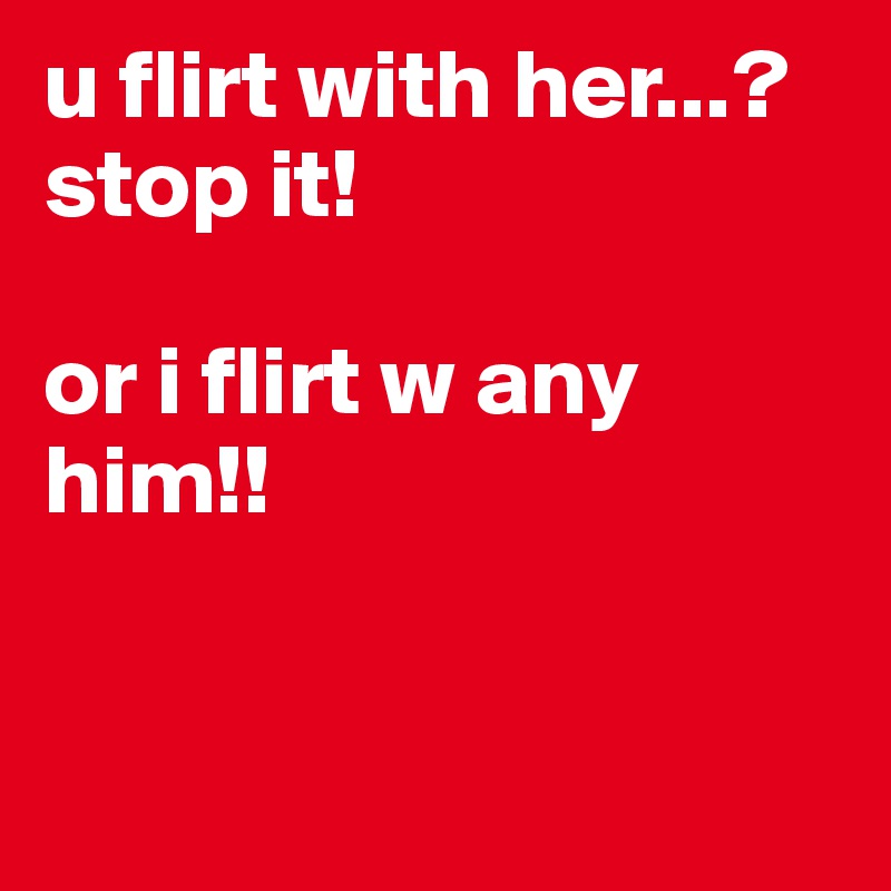 u flirt with her...? stop it!

or i flirt w any him!!


