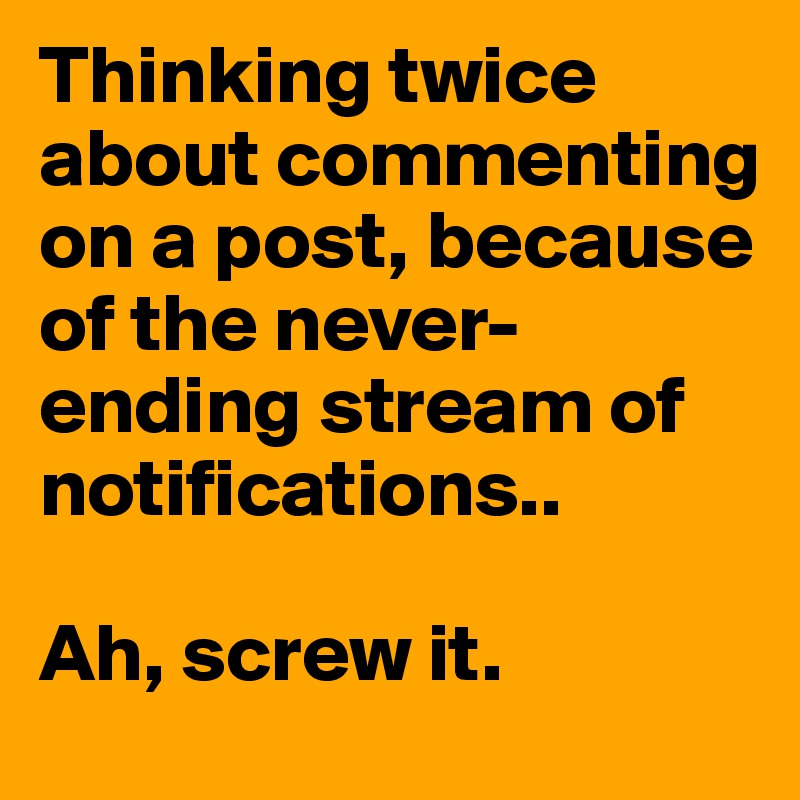 Thinking twice about commenting on a post, because of the never-ending stream of notifications..

Ah, screw it. 