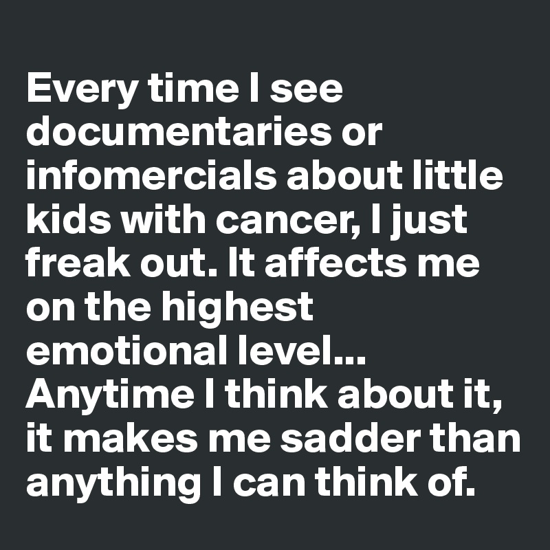 
Every time I see documentaries or infomercials about little kids with cancer, I just freak out. It affects me on the highest emotional level... Anytime I think about it, it makes me sadder than anything I can think of.