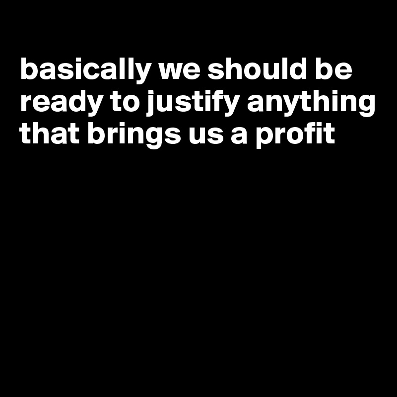 
basically we should be ready to justify anything that brings us a profit






