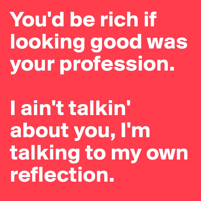You'd be rich if looking good was your profession.

I ain't talkin' about you, I'm talking to my own reflection.