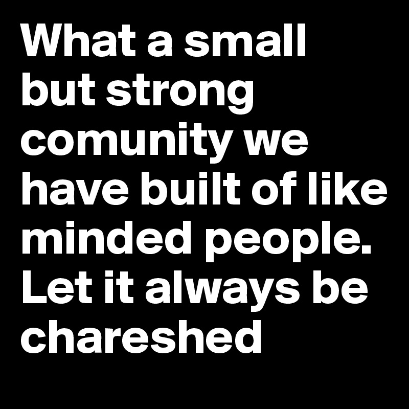 What a small but strong comunity we have built of like minded people. Let it always be chareshed 