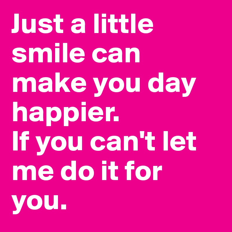 Just a little smile can make you day happier.
If you can't let me do it for you.