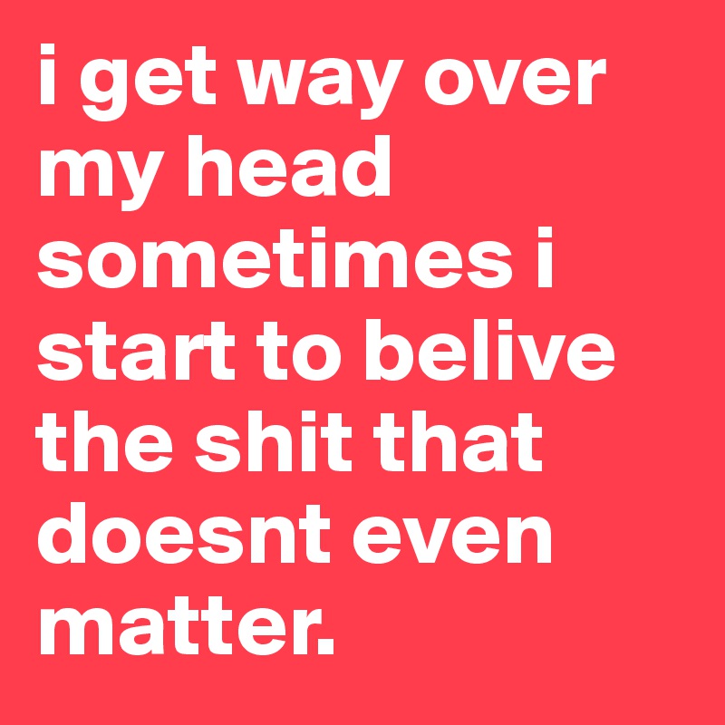 i get way over my head sometimes i start to belive the shit that doesnt even matter.