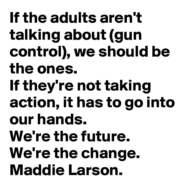 If the adults aren't talking about (gun control), we should be the ones. 
If they're not taking action, it has to go into our hands. 
We're the future. 
We're the change. 
Maddie Larson.