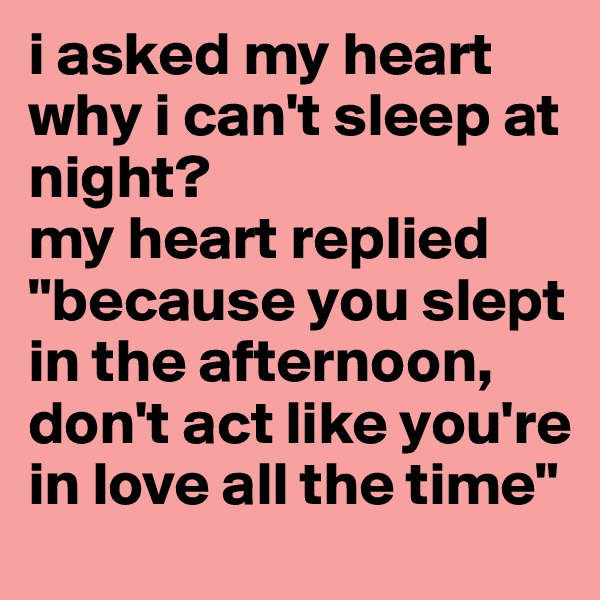 i asked my heart why i can't sleep at night? 
my heart replied "because you slept in the afternoon, don't act like you're in love all the time"