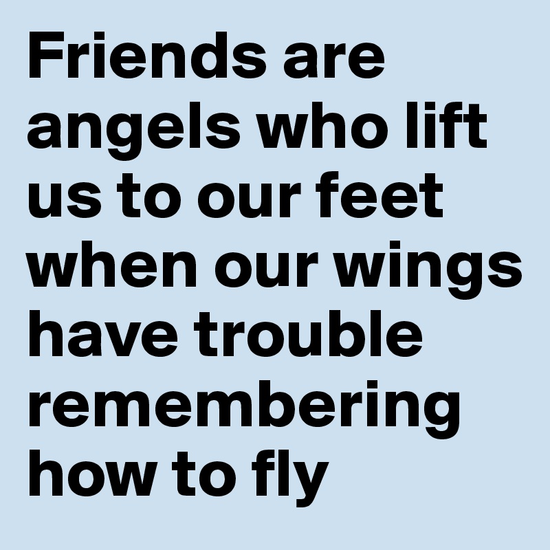 Friends are angels who lift us to our feet when our wings have trouble remembering how to fly