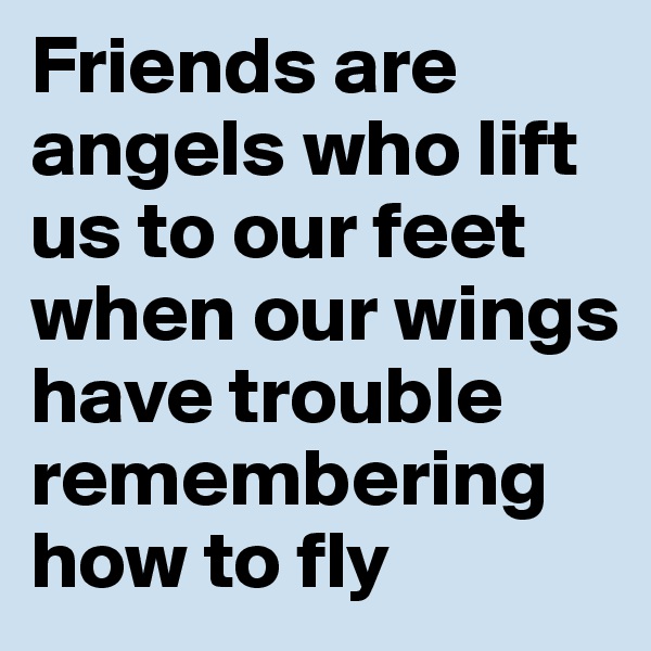 Friends are angels who lift us to our feet when our wings have trouble remembering how to fly