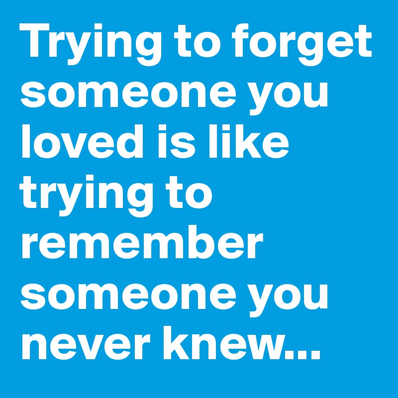Trying to forget someone you loved is like trying to remember someone you never knew...