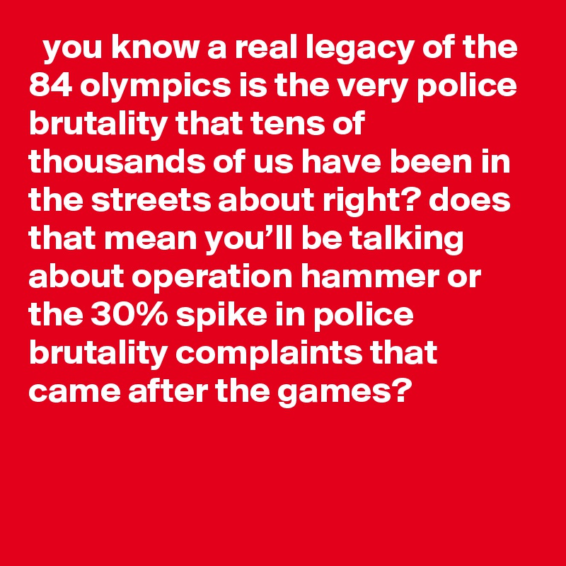   you know a real legacy of the 84 olympics is the very police brutality that tens of thousands of us have been in the streets about right? does that mean you’ll be talking about operation hammer or the 30% spike in police brutality complaints that came after the games?
