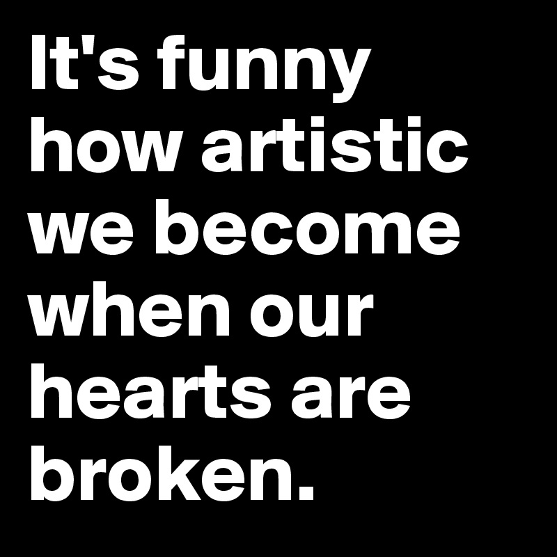 It's funny how artistic we become when our hearts are broken.