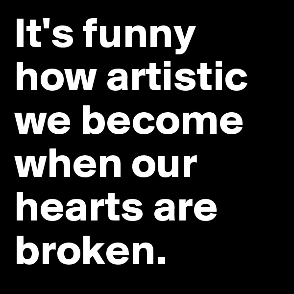 It's funny how artistic we become when our hearts are broken.