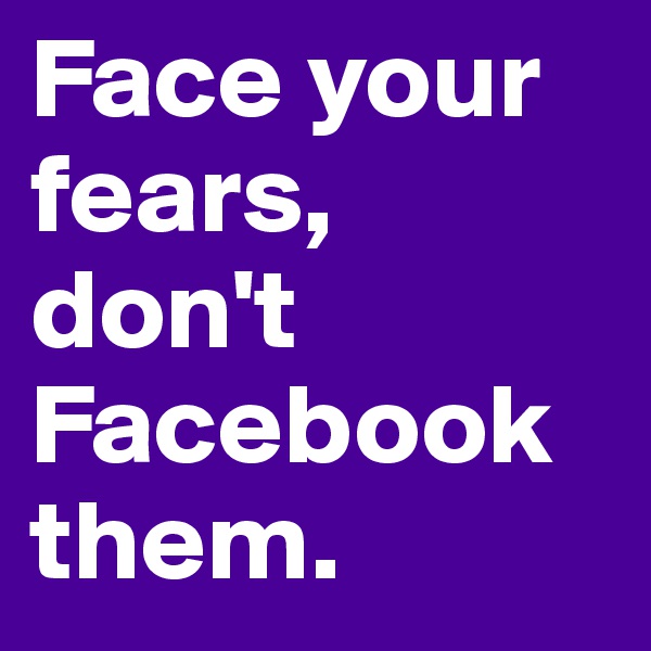Face your fears, don't Facebook them.