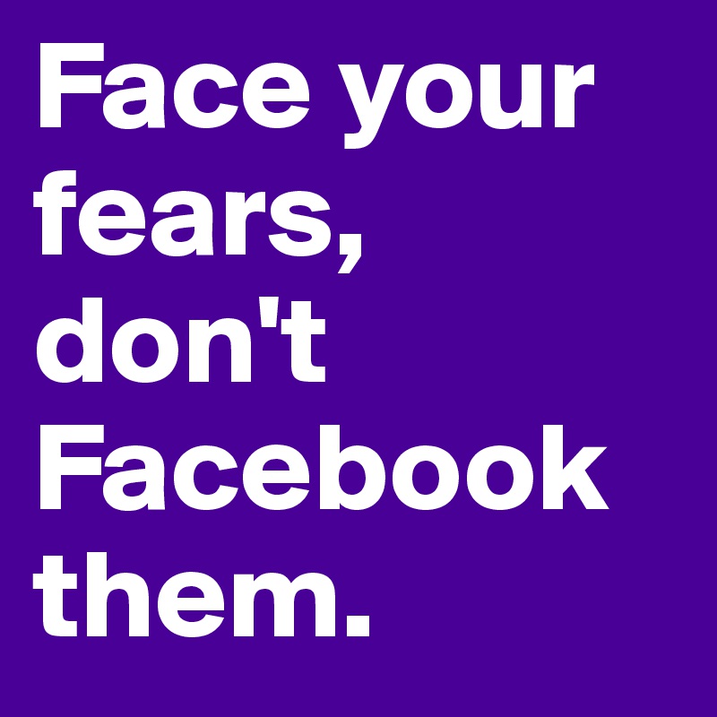 Face your fears, don't Facebook them.