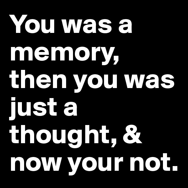 You was a memory, then you was just a thought, & now your not.