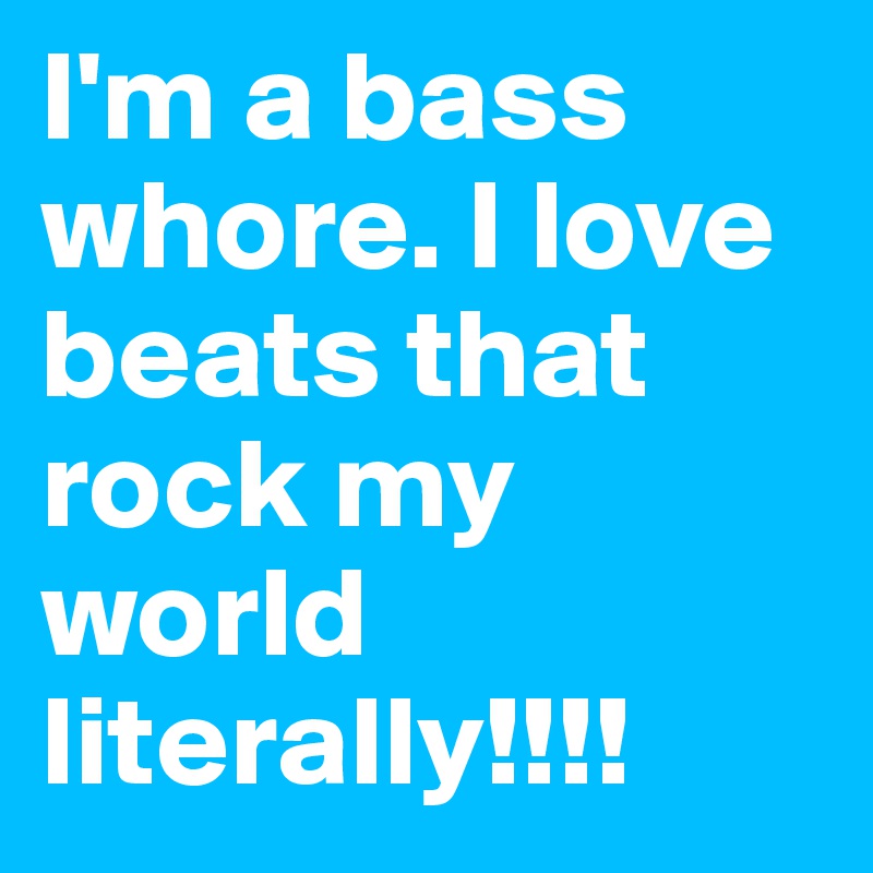 I'm a bass whore. I love beats that rock my world literally!!!!                            