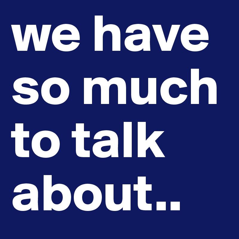 we have so much to talk about..