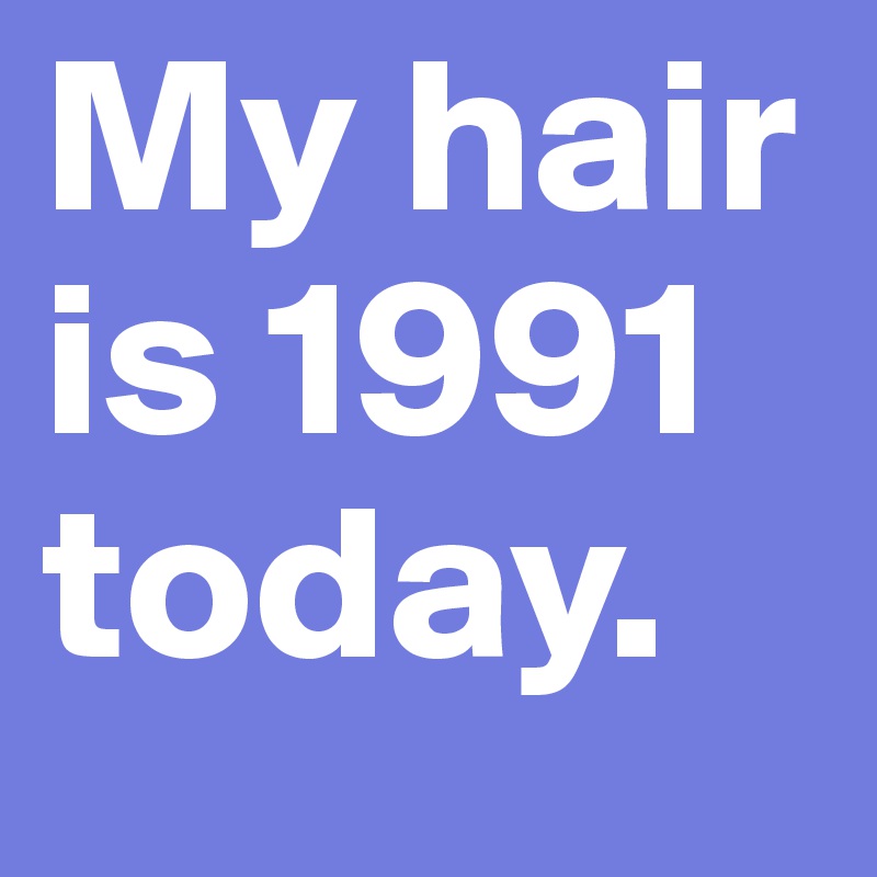 My hair is 1991 today.