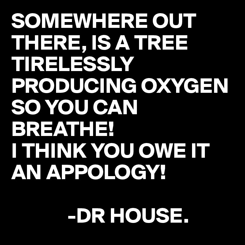 SOMEWHERE OUT THERE, IS A TREE TIRELESSLY PRODUCING OXYGEN SO YOU CAN BREATHE!
I THINK YOU OWE IT AN APPOLOGY!

             -DR HOUSE.